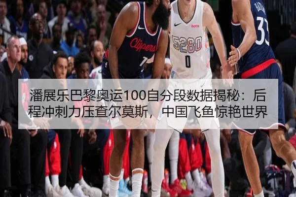 潘展乐巴黎奥运100自分段数据揭秘：后程冲刺力压查尔莫斯，中国飞鱼惊艳世界