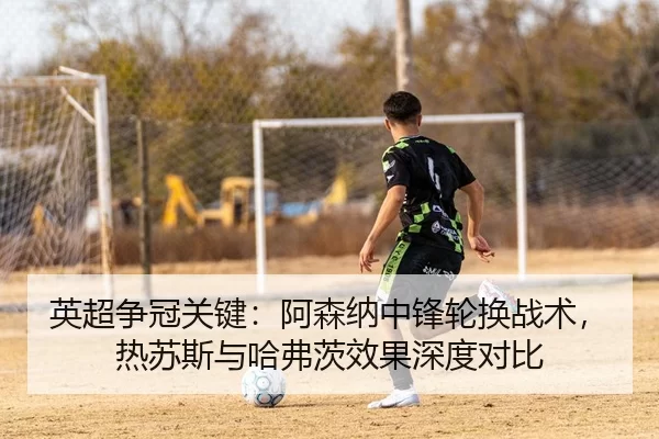 英超争冠关键：阿森纳中锋轮换战术，热苏斯与哈弗茨效果深度对比