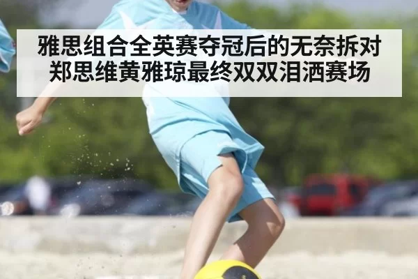 雅思组合全英赛夺冠后的无奈拆对郑思维黄雅琼最终双双泪洒赛场