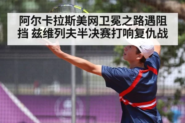 阿尔卡拉斯美网卫冕之路遇阻挡 兹维列夫半决赛打响复仇战