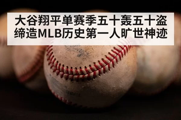 大谷翔平单赛季五十轰五十盗缔造MLB历史第一人旷世神迹