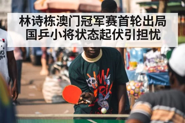 林诗栋澳门冠军赛首轮出局 国乒小将状态起伏引担忧