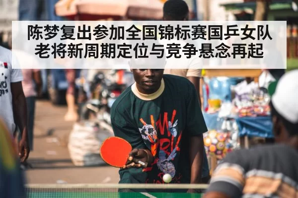 陈梦复出参加全国锦标赛国乒女队老将新周期定位与竞争悬念再起